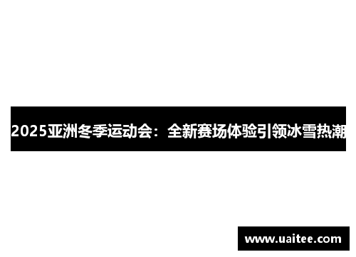2025亚洲冬季运动会:全新赛场体验引领冰雪热潮