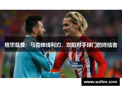 格里兹曼:马竞锋线利刃,攻陷对手球门的终结者