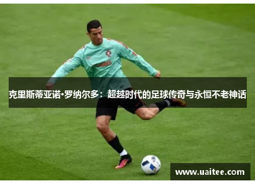 克里斯蒂亚诺·罗纳尔多:超越时代的足球传奇与永恒不老神话